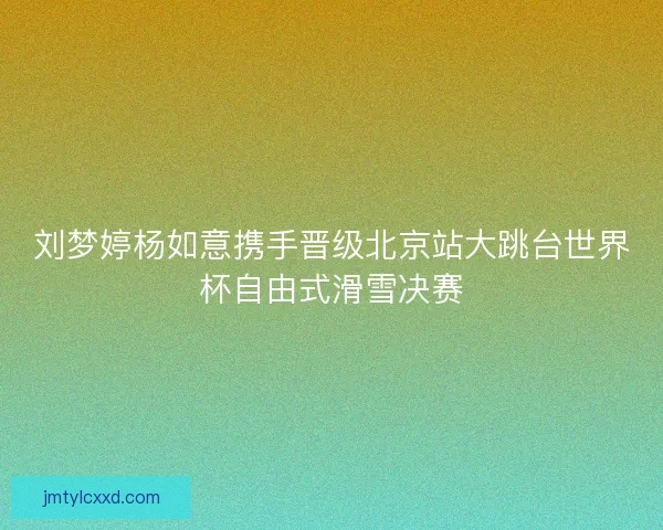 刘梦婷杨如意携手晋级北京站大跳台世界杯自由式滑雪决赛