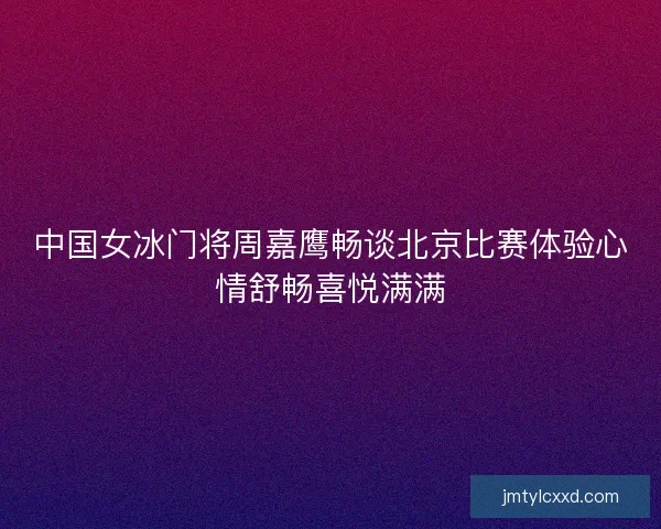 中国女冰门将周嘉鹰畅谈北京比赛体验心情舒畅喜悦满满